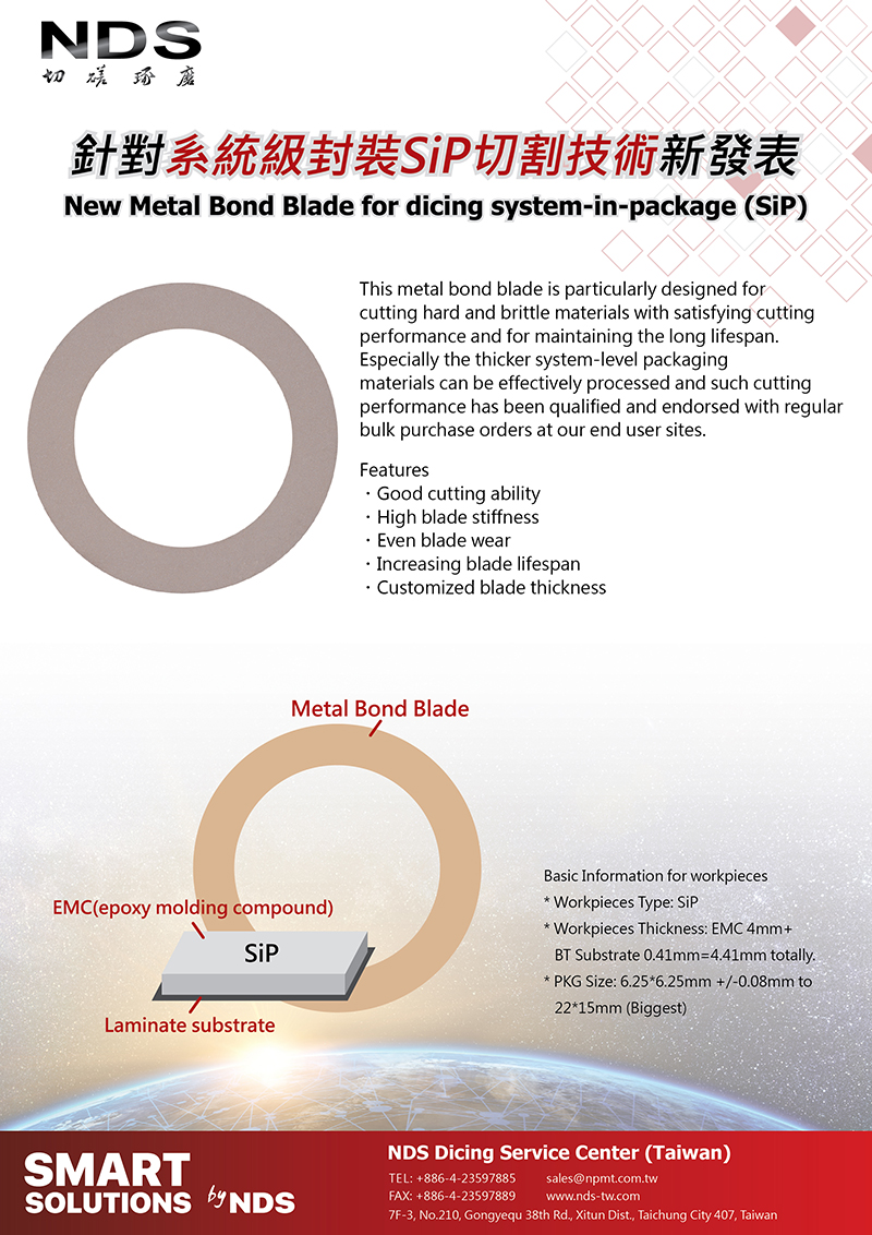 NDS 台灣日脈-NDS New Metal Bond Blade for dicing system-in-package (SiP)This metal bond blade is particularly designed for cutting hard and brittle materials with satisfying cutting performance and for maintaining the long lifespan. Especially the thicker system-level packaging materials can be effectively processed and such cutting performance has been qualified and endorsed with regular bulk purchase orders at our end user sites.Features:Good cutting ability、High blade stiffness、Even blade wear、Increasing blade lifespan、Customized blade thickness.Basic Information for workpieces:*Workpieces Type: SiP* Workpieces Thickness: EMC 4mm+BT Substrate 0.41mm=4.41mm totally.*PKG Size: 6.25*6.25mm +/-0.08mm to 22*15mm (Biggest)